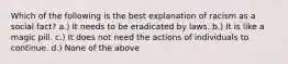 Which of the following is the best explanation of racism as a social fact? a.) It needs to be eradicated by laws. b.) It is like a magic pill. c.) It does not need the actions of individuals to continue. d.) None of the above