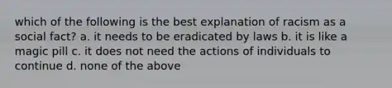 which of the following is the best explanation of racism as a social fact? a. it needs to be eradicated by laws b. it is like a magic pill c. it does not need the actions of individuals to continue d. none of the above