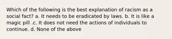 Which of the following is the best explanation of racism as a social fact? a. It needs to be eradicated by laws. b. It is like a magic pill .c. It does not need the actions of individuals to continue. d. None of the above