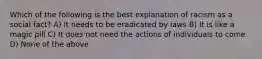 Which of the following is the best explanation of racism as a social fact? A) It needs to be eradicated by laws B) It is like a magic pill C) It does not need the actions of individuals to come D) None of the above