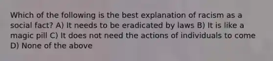 Which of the following is the best explanation of racism as a social fact? A) It needs to be eradicated by laws B) It is like a magic pill C) It does not need the actions of individuals to come D) None of the above