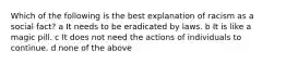 Which of the following is the best explanation of racism as a social fact? a It needs to be eradicated by laws. b It is like a magic pill. c It does not need the actions of individuals to continue. d none of the above