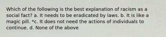 Which of the following is the best explanation of racism as a social fact? a. It needs to be eradicated by laws. b. It is like a magic pill. *c. It does not need the actions of individuals to continue. d. None of the above