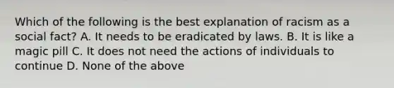 Which of the following is the best explanation of racism as a social fact? A. It needs to be eradicated by laws. B. It is like a magic pill C. It does not need the actions of individuals to continue D. None of the above