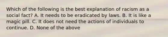 Which of the following is the best explanation of racism as a social fact? A. It needs to be eradicated by laws. B. It is like a magic pill. C. It does not need the actions of individuals to continue. D. None of the above