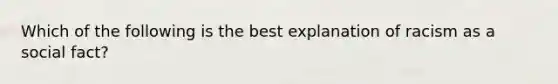 Which of the following is the best explanation of racism as a social fact?