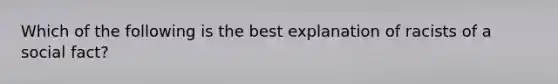 Which of the following is the best explanation of racists of a social fact?