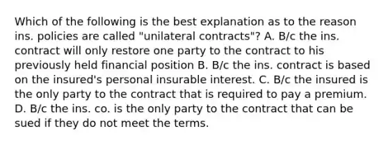 Which of the following is the best explanation as to the reason ins. policies are called "unilateral contracts"? A. B/c the ins. contract will only restore one party to the contract to his previously held financial position B. B/c the ins. contract is based on the insured's personal insurable interest. C. B/c the insured is the only party to the contract that is required to pay a premium. D. B/c the ins. co. is the only party to the contract that can be sued if they do not meet the terms.