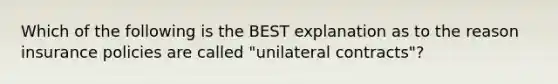 Which of the following is the BEST explanation as to the reason insurance policies are called "unilateral contracts"?