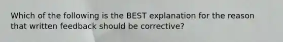 Which of the following is the BEST explanation for the reason that written feedback should be corrective?