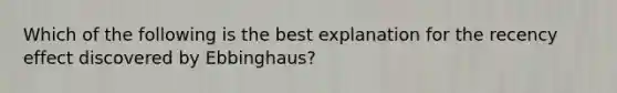 Which of the following is the best explanation for the recency effect discovered by Ebbinghaus?