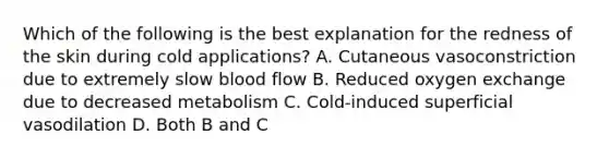 Which of the following is the best explanation for the redness of the skin during cold applications? A. Cutaneous vasoconstriction due to extremely slow blood flow B. Reduced oxygen exchange due to decreased metabolism C. Cold-induced superficial vasodilation D. Both B and C