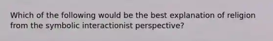 Which of the following would be the best explanation of religion from the symbolic interactionist perspective?