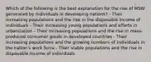 Which of the following is the best explanation for the rise of MSW generated by individuals in developing nations? - Their increasing populations and the rise in the disposable income of individuals - Their increasing young populations and efforts in urbanization - Their increasing populations and the rise in mass-produced consumer goods in developed countries - Their increasing populations and the growing numbers of individuals in the nation's work force - Their stable populations and the rise in disposable income of individuals