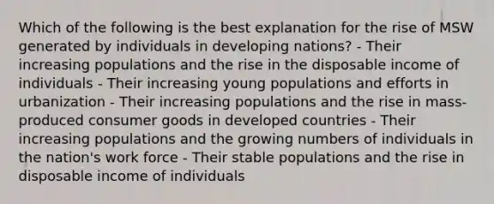 Which of the following is the best explanation for the rise of MSW generated by individuals in developing nations? - Their increasing populations and the rise in the disposable income of individuals - Their increasing young populations and efforts in urbanization - Their increasing populations and the rise in mass-produced consumer goods in developed countries - Their increasing populations and the growing numbers of individuals in the nation's work force - Their stable populations and the rise in disposable income of individuals