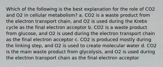 Which of the following is the best explanation for the role of CO2 and O2 in cellular metabolism? a. CO2 is a waste product from the electron transport chain, and O2 is used during the Krebs cycle as the final electron acceptor b. CO2 is a waste product from glucose, and O2 is used during the electron transport chain as the final electron acceptor c. CO2 is produced mostly during the linking step, and O2 is used to create molecular water d. CO2 is the main waste product from glycolysis, and O2 is used during the electron transport chain as the final electron acceptor