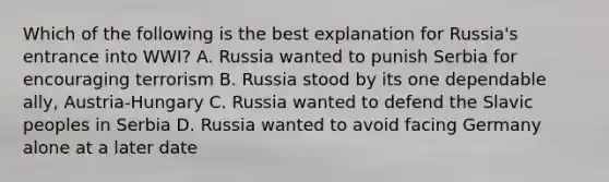 Which of the following is the best explanation for Russia's entrance into WWI? A. Russia wanted to punish Serbia for encouraging terrorism B. Russia stood by its one dependable ally, Austria-Hungary C. Russia wanted to defend the Slavic peoples in Serbia D. Russia wanted to avoid facing Germany alone at a later date