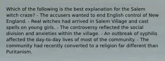 Which of the following is the best explanation for the Salem witch craze? - The accusers wanted to end English control of New England. - Real witches had arrived in Salem Village and cast spells on young girls. - The controversy reflected the social division and anxieties within the village. - An outbreak of syphilis affected the day-to-day lives of most of the community. - The community had recently converted to a religion far different than Puritanism.