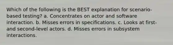 Which of the following is the BEST explanation for scenario-based testing? a. Concentrates on actor and software interaction. b. Misses errors in specifications. c. Looks at first- and second-level actors. d. Misses errors in subsystem interactions.