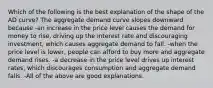 Which of the following is the best explanation of the shape of the AD​ curve? The aggregate demand curve slopes downward because -an increase in the price level causes the demand for money to​ rise, driving up the interest rate and discouraging​ investment, which causes aggregate demand to fall. -when the price level is​ lower, people can afford to buy more and aggregate demand rises. -a decrease in the price level drives up interest​ rates, which discourages consumption and aggregate demand falls. -All of the above are good explanations.