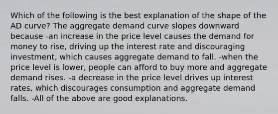 Which of the following is the best explanation of the shape of the AD​ curve? The aggregate demand curve slopes downward because -an increase in the price level causes the demand for money to​ rise, driving up the interest rate and discouraging​ investment, which causes aggregate demand to fall. -when the price level is​ lower, people can afford to buy more and aggregate demand rises. -a decrease in the price level drives up interest​ rates, which discourages consumption and aggregate demand falls. -All of the above are good explanations.