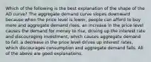 Which of the following is the best explanation of the shape of the AD​ curve? The aggregate demand curve slopes downward because when the price level is​ lower, people can afford to buy more and aggregate demand rises. an increase in the price level causes the demand for money to​ rise, driving up the interest rate and discouraging​ investment, which causes aggregate demand to fall. a decrease in the price level drives up interest​ rates, which discourages consumption and aggregate demand falls. All of the above are good explanations.