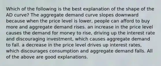 Which of the following is the best explanation of the shape of the AD​ curve? The aggregate demand curve slopes downward because when the price level is​ lower, people can afford to buy more and aggregate demand rises. an increase in the price level causes the demand for money to​ rise, driving up the interest rate and discouraging​ investment, which causes aggregate demand to fall. a decrease in the price level drives up interest​ rates, which discourages consumption and aggregate demand falls. All of the above are good explanations.