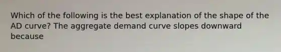 Which of the following is the best explanation of the shape of the AD​ curve? The aggregate demand curve slopes downward because