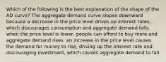 Which of the following is the best explanation of the shape of the AD​ curve? The aggregate demand curve slopes downward because a decrease in the price level drives up interest​ rates, which discourages consumption and aggregate demand falls. when the price level is​ lower, people can afford to buy more and aggregate demand rises. an increase in the price level causes the demand for money to​ rise, driving up the interest rate and discouraging​ investment, which causes aggregate demand to fall