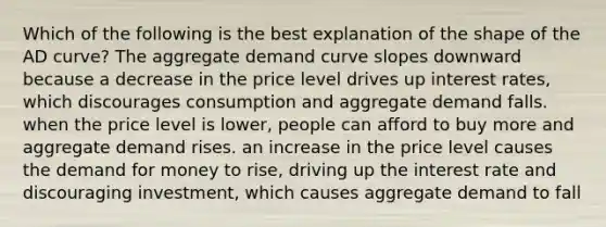 Which of the following is the best explanation of the shape of the AD​ curve? The aggregate demand curve slopes downward because a decrease in the price level drives up interest​ rates, which discourages consumption and aggregate demand falls. when the price level is​ lower, people can afford to buy more and aggregate demand rises. an increase in the price level causes the demand for money to​ rise, driving up the interest rate and discouraging​ investment, which causes aggregate demand to fall