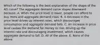 Which of the following is the best explanation of the shape of the AD curve? The aggregate demand curve slopes downward because: A. When the price level is lower, people can afford to buy more and aggregate demand rises. B. A decrease in the price level drives up interest rates, which discourages consumption and aggregate demand falls. C. An increase in price level causes the demand for money to rise, driving up the interest rate and discouraging investment, which causes aggregate demand to fall. D. All of the above. E. None of the above.