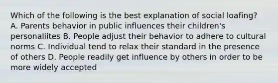 Which of the following is the best explanation of social loafing? A. Parents behavior in public influences their children's personaliites B. People adjust their behavior to adhere to cultural norms C. Individual tend to relax their standard in the presence of others D. People readily get influence by others in order to be more widely accepted