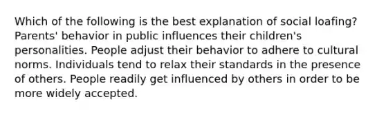 Which of the following is the best explanation of social loafing? Parents' behavior in public influences their children's personalities. People adjust their behavior to adhere to <a href='https://www.questionai.com/knowledge/kVsGtSh49d-cultural-norms' class='anchor-knowledge'>cultural norms</a>. Individuals tend to relax their standards in the presence of others. People readily get influenced by others in order to be more widely accepted.