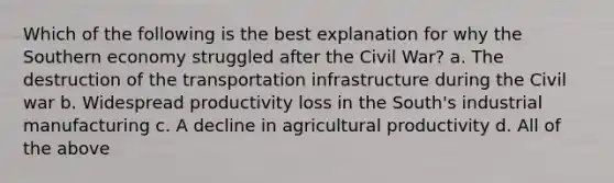 Which of the following is the best explanation for why the Southern economy struggled after the Civil War? a. The destruction of the transportation infrastructure during the Civil war b. Widespread productivity loss in the South's industrial manufacturing c. A decline in agricultural productivity d. All of the above