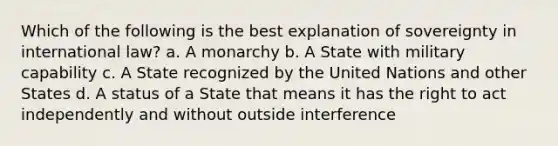 Which of the following is the best explanation of sovereignty in international law? a. A monarchy b. A State with military capability c. A State recognized by the United Nations and other States d. A status of a State that means it has the right to act independently and without outside interference