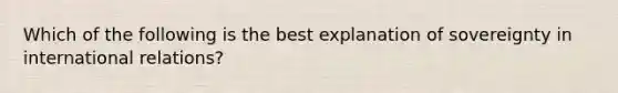 Which of the following is the best explanation of sovereignty in international relations?