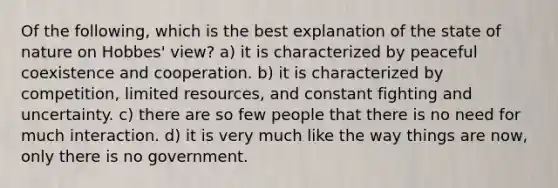 Of the following, which is the best explanation of the state of nature on Hobbes' view? a) it is characterized by peaceful coexistence and cooperation. b) it is characterized by competition, limited resources, and constant fighting and uncertainty. c) there are so few people that there is no need for much interaction. d) it is very much like the way things are now, only there is no government.