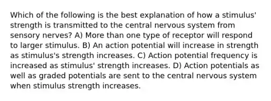 Which of the following is the best explanation of how a stimulus' strength is transmitted to the central nervous system from sensory nerves? A) More than one type of receptor will respond to larger stimulus. B) An action potential will increase in strength as stimulus's strength increases. C) Action potential frequency is increased as stimulus' strength increases. D) Action potentials as well as graded potentials are sent to the central nervous system when stimulus strength increases.