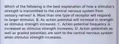 Which of the following is the best explanation of how a stimulus's strength is transmitted to the central nervous system from sensory nerves? A. More than one type of receptor will respond to larger stimulus. B. An action potential will increase in strength as stimulus strength increases. C. Action potential frequency is increased as stimulus strength increases. D. Action potentials as well as graded potentials are sent to the central nervous system when stimulus strength increases.