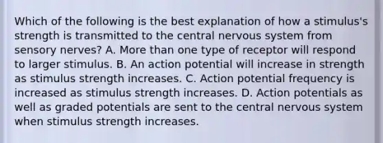 Which of the following is the best explanation of how a stimulus's strength is transmitted to the central nervous system from sensory nerves? A. More than one type of receptor will respond to larger stimulus. B. An action potential will increase in strength as stimulus strength increases. C. Action potential frequency is increased as stimulus strength increases. D. Action potentials as well as graded potentials are sent to the central nervous system when stimulus strength increases.