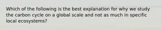 Which of the following is the best explanation for why we study the carbon cycle on a global scale and not as much in specific local ecosystems?