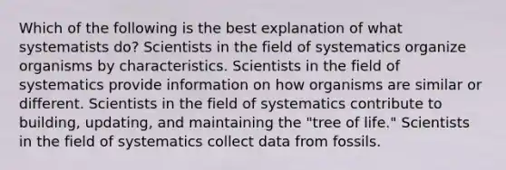 Which of the following is the best explanation of what systematists do? Scientists in the field of systematics organize organisms by characteristics. Scientists in the field of systematics provide information on how organisms are similar or different. Scientists in the field of systematics contribute to building, updating, and maintaining the "tree of life." Scientists in the field of systematics collect data from fossils.