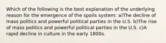 Which of the following is the best explanation of the underlying reason for the emergence of the spoils system: a)The decline of mass politics and powerful political parties in the U.S. b)The rise of mass politics and powerful political parties in the U.S. c)A rapid decline in culture in the early 1800s.