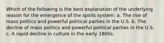 Which of the following is the best explanation of the underlying reason for the emergence of the spoils system: a. The rise of mass politics and powerful political parties in the U.S. b. The decline of mass politics and powerful political parties in the U.S. c. A rapid decline in culture in the early 1800s.