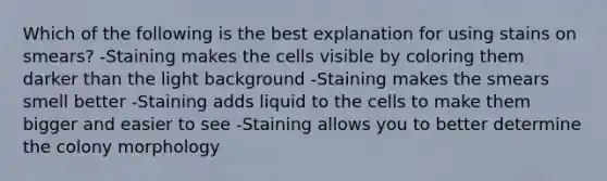 Which of the following is the best explanation for using stains on smears? -Staining makes the cells visible by coloring them darker than the light background -Staining makes the smears smell better -Staining adds liquid to the cells to make them bigger and easier to see -Staining allows you to better determine the colony morphology