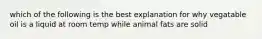 which of the following is the best explanation for why vegatable oil is a liquid at room temp while animal fats are solid