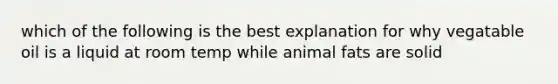 which of the following is the best explanation for why vegatable oil is a liquid at room temp while animal fats are solid