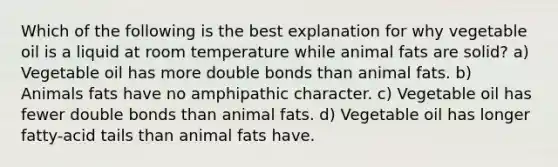 Which of the following is the best explanation for why vegetable oil is a liquid at room temperature while animal fats are solid? a) Vegetable oil has more double bonds than animal fats. b) Animals fats have no amphipathic character. c) Vegetable oil has fewer double bonds than animal fats. d) Vegetable oil has longer fatty-acid tails than animal fats have.