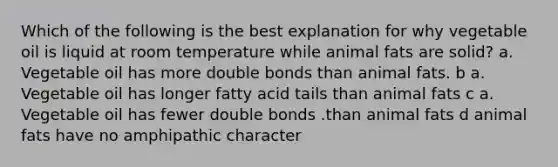 Which of the following is the best explanation for why vegetable oil is liquid at room temperature while animal fats are solid? a. Vegetable oil has more double bonds than animal fats. b a. Vegetable oil has longer fatty acid tails than animal fats c a. Vegetable oil has fewer double bonds .than animal fats d animal fats have no amphipathic character