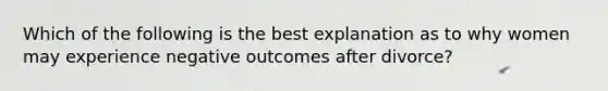 Which of the following is the best explanation as to why women may experience negative outcomes after divorce?